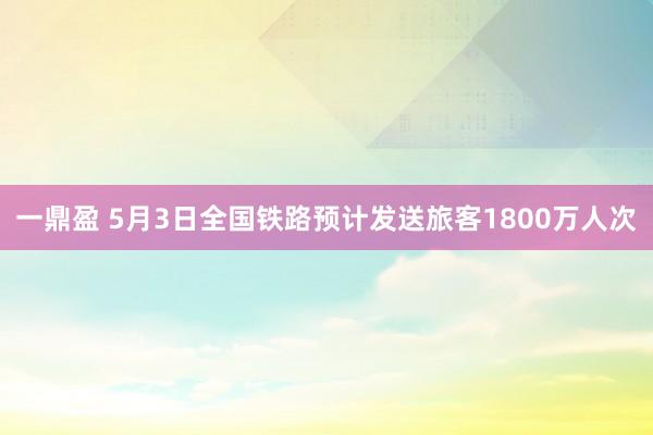 一鼎盈 5月3日全国铁路预计发送旅客1800万人次