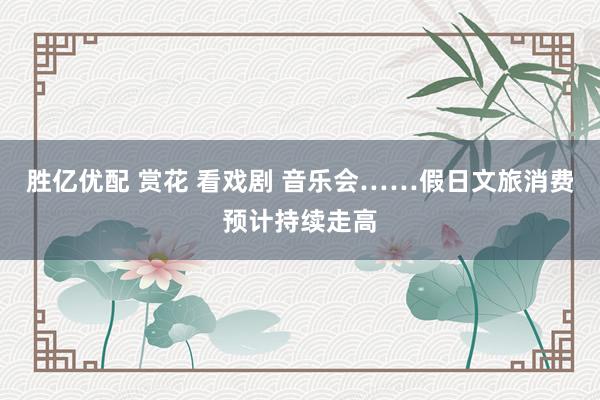 胜亿优配 赏花 看戏剧 音乐会……假日文旅消费预计持续走高