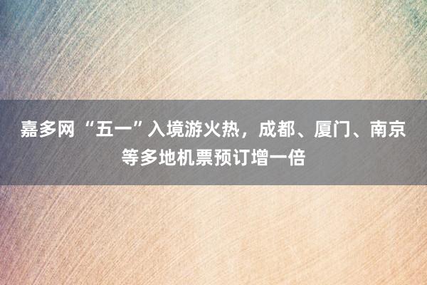 嘉多网 “五一”入境游火热，成都、厦门、南京等多地机票预订增一倍