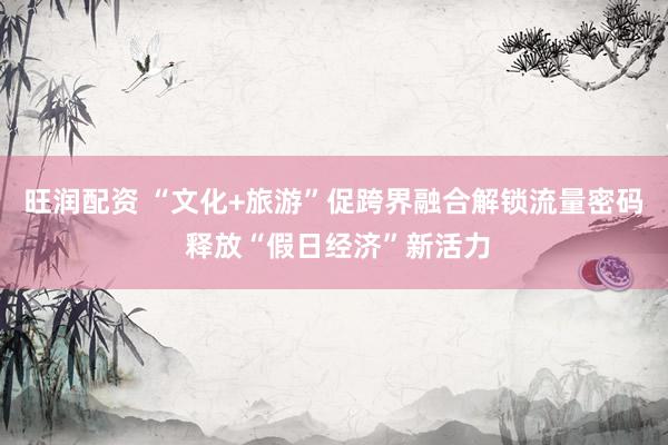 旺润配资 “文化+旅游”促跨界融合解锁流量密码 释放“假日经济”新活力