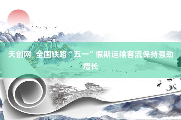 天创网  全国铁路“五一”假期运输客流保持强劲增长