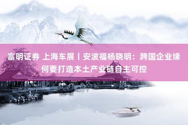 富明证券 上海车展丨安波福杨晓明：跨国企业缘何要打造本土产业链自主可控