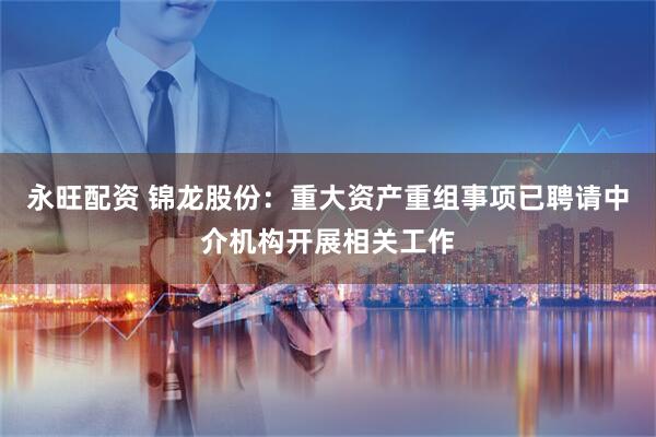 永旺配资 锦龙股份：重大资产重组事项已聘请中介机构开展相关工作