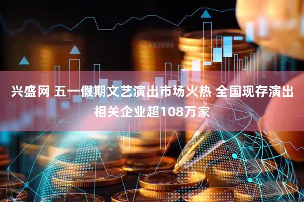 兴盛网 五一假期文艺演出市场火热 全国现存演出相关企业超108万家