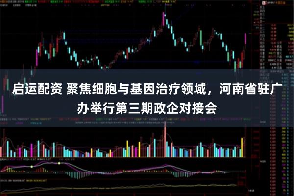 启运配资 聚焦细胞与基因治疗领域，河南省驻广办举行第三期政企对接会