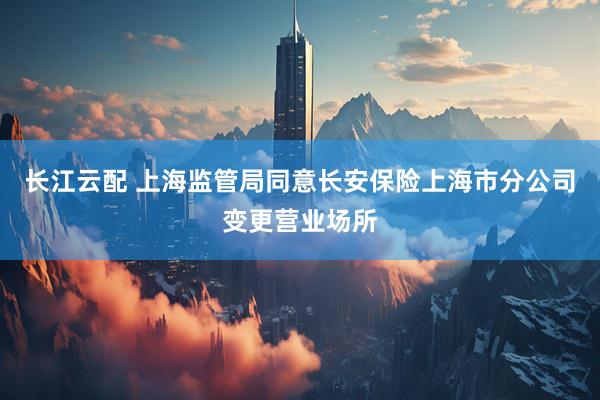 长江云配 上海监管局同意长安保险上海市分公司变更营业场所