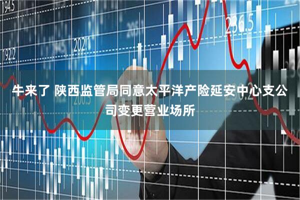 牛来了 陕西监管局同意太平洋产险延安中心支公司变更营业场所