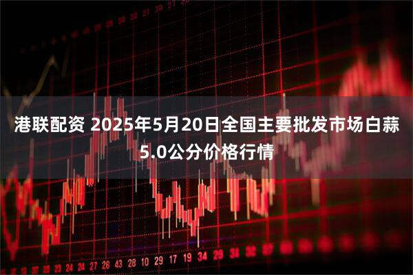 港联配资 2025年5月20日全国主要批发市场白蒜5.0公分价格行情