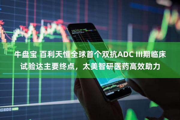 牛盘宝 百利天恒全球首个双抗ADC III期临床试验达主要终点，太美智研医药高效助力