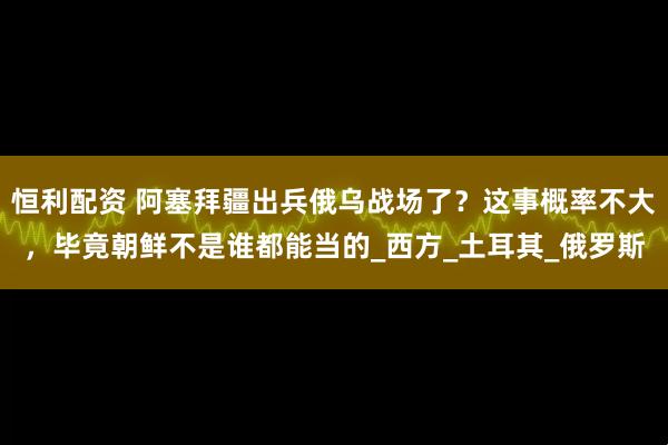 恒利配资 阿塞拜疆出兵俄乌战场了？这事概率不大，毕竟朝鲜不是谁都能当的_西方_土耳其_俄罗斯