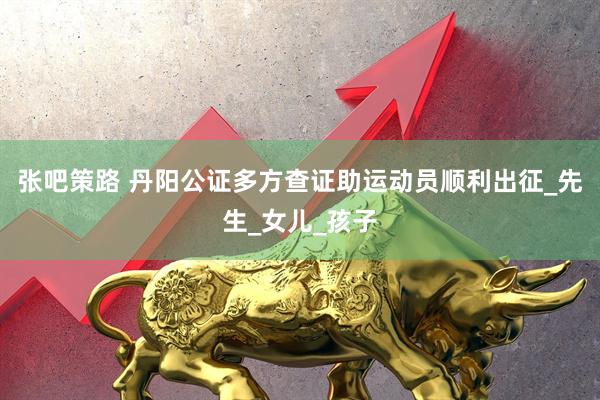 张吧策路 丹阳公证多方查证助运动员顺利出征_先生_女儿_孩子
