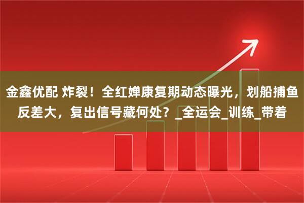 金鑫优配 炸裂！全红婵康复期动态曝光，划船捕鱼反差大，复出信号藏何处？_全运会_训练_带着