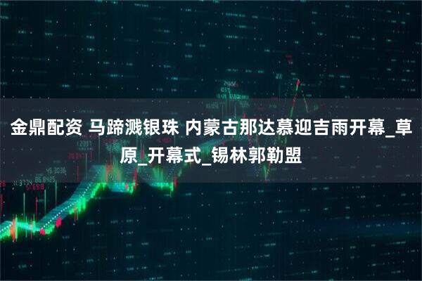 金鼎配资 马蹄溅银珠 内蒙古那达慕迎吉雨开幕_草原_开幕式_锡林郭勒盟