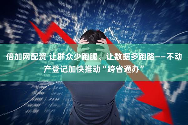 倍加网配资 让群众少跑腿、让数据多跑路——不动产登记加快推动“跨省通办”