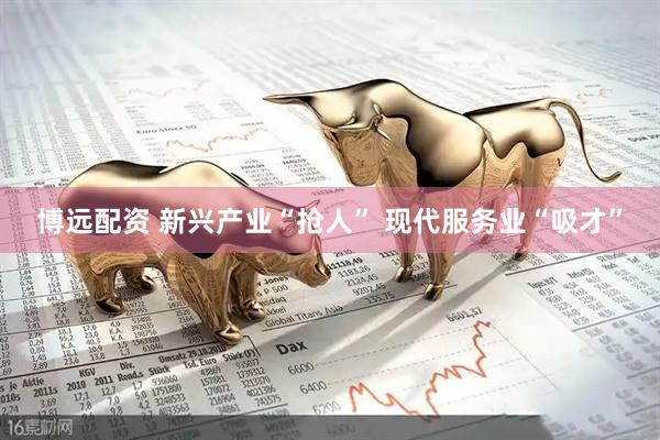 博远配资 新兴产业“抢人” 现代服务业“吸才”