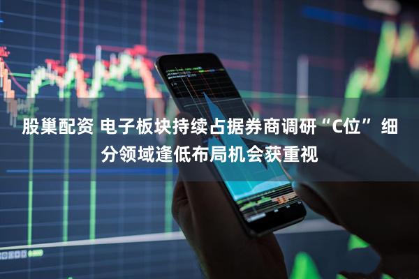 股巢配资 电子板块持续占据券商调研“C位” 细分领域逢低布局机会获重视
