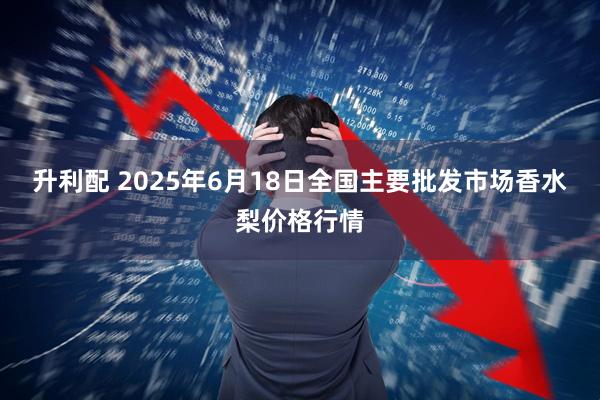 升利配 2025年6月18日全国主要批发市场香水梨价格行情