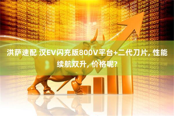 洪萨速配 汉EV闪充版800V平台+二代刀片, 性能续航双升, 价格呢?