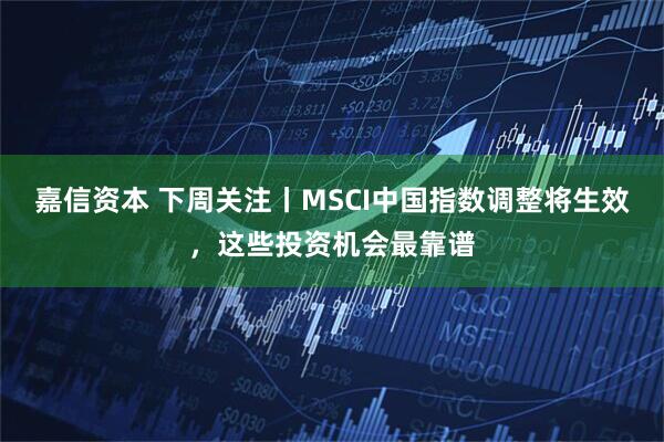 嘉信资本 下周关注丨MSCI中国指数调整将生效，这些投资机会最靠谱