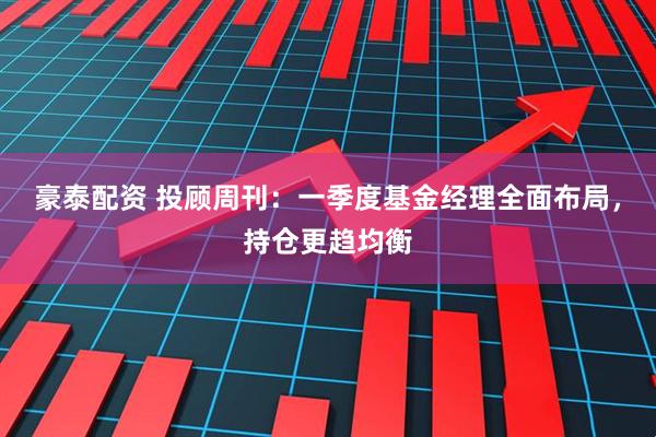 豪泰配资 投顾周刊：一季度基金经理全面布局，持仓更趋均衡