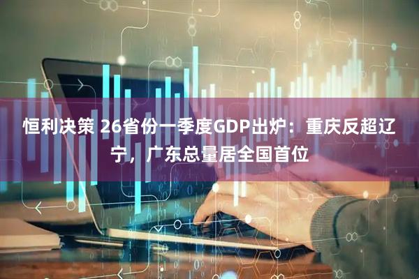 恒利决策 26省份一季度GDP出炉：重庆反超辽宁，广东总量居全国首位